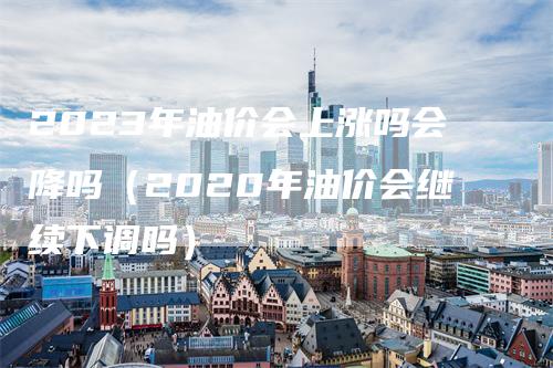 2023年油价会上涨吗会降吗（2020年油价会继续下调吗）_https://www.gkizvl.com_原油期货_第1张