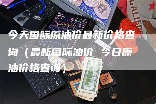 今天国际原油价最新价格查询（最新国际油价 今日原油价格查询）_https://www.gkizvl.com_原油期货_第1张