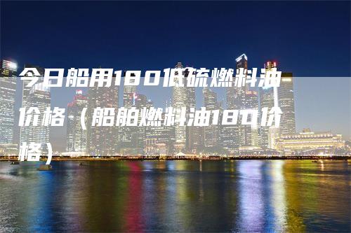 今日船用180低硫燃料油价格（船舶燃料油180价格）_https://www.gkizvl.com_原油期货_第1张