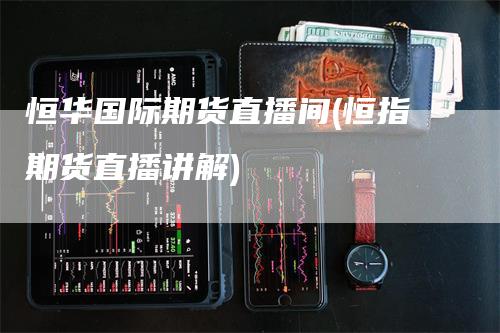 恒华国际期货直播间(恒指期货直播讲解)_https://www.gkizvl.com_期货直播_第1张