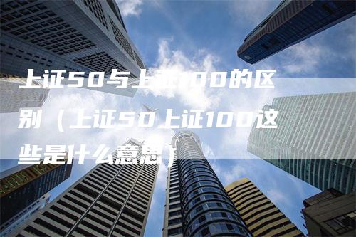 上证50与上证100的区别（上证50上证100这些是什么意思）_https://www.gkizvl.com_股指期货_第1张