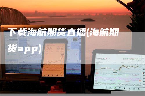 下载海航期货直播(海航期货app)_https://www.gkizvl.com_期货直播_第1张