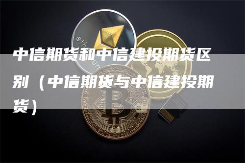 中信期货和中信建投期货区别（中信期货与中信建投期货）_https://www.gkizvl.com_期货百科_第1张