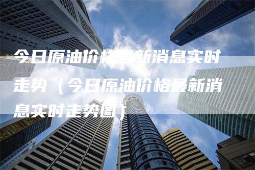 今日原油价格最新消息实时走势（今日原油价格最新消息实时走势图）_https://www.gkizvl.com_原油期货_第1张