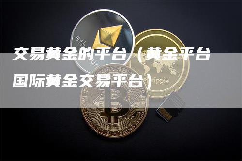 交易黄金的平台（黄金平台国际黄金交易平台）_https://www.gkizvl.com_期货交易_第1张