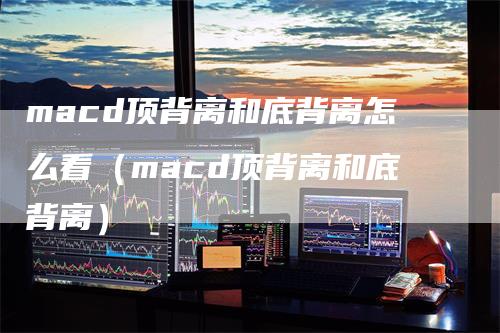 macd顶背离和底背离怎么看（macd顶背离和底背离）_https://www.gkizvl.com_期货培训_第1张