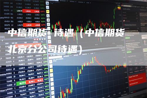 中信期货 待遇（中信期货北京分公司待遇）_https://www.gkizvl.com_期货百科_第1张