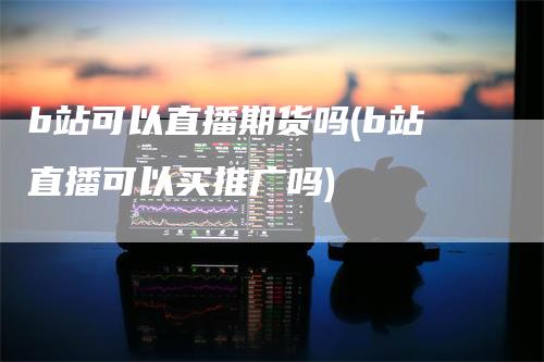 b站可以直播期货吗(b站直播可以买推广吗)_https://www.gkizvl.com_期货直播_第1张