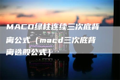 MACD绿柱连续三次底背离公式（macd三次底背离选股公式）_https://www.gkizvl.com_期货培训_第1张