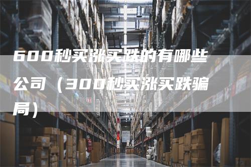 600秒买涨买跌的有哪些公司（300秒买涨买跌骗局）_https://www.gkizvl.com_期货公司_第1张