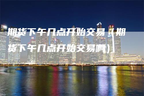 期货下午几点开始交易（期货下午几点开始交易啊）_https://www.gkizvl.com_期货百科_第1张