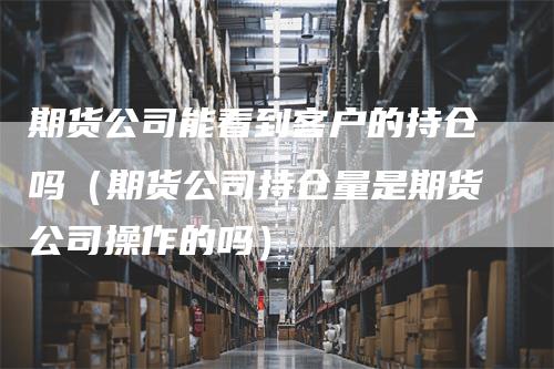 期货公司能看到客户的持仓吗（期货公司持仓量是期货公司操作的吗）_https://www.gkizvl.com_期货入门_第1张