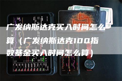 广发纳斯达克买入时间怎么算（广发纳斯达克100指数基金买入时间怎么算）_https://www.gkizvl.com_纳指期货_第1张