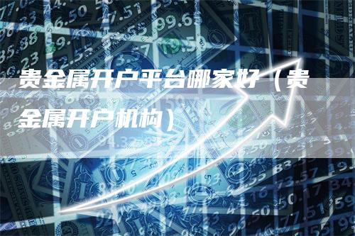 贵金属开户平台哪家好（贵金属开户机构）_https://www.gkizvl.com_期货平台_第1张