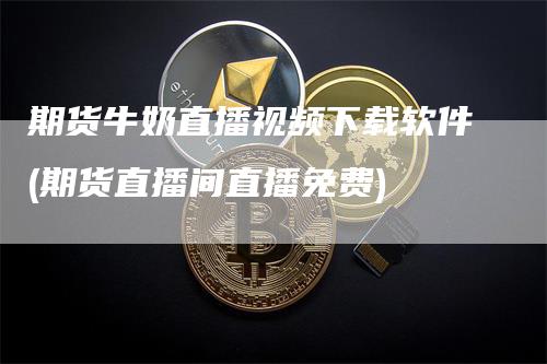 期货牛奶直播视频下载软件(期货直播间直播免费)_https://www.gkizvl.com_期货直播_第1张