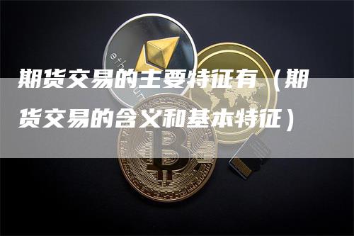 期货交易的主要特征有（期货交易的含义和基本特征）_https://www.gkizvl.com_期货百科_第1张