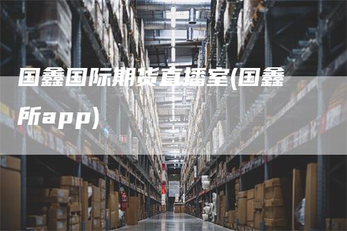 国鑫国际期货直播室(国鑫所app)_https://www.gkizvl.com_期货直播_第1张