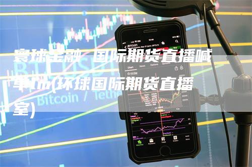 寰球金融 国际期货直播喊单lm(环球国际期货直播室)_https://www.gkizvl.com_期货直播_第1张