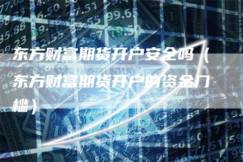 东方财富期货开户安全吗（东方财富期货开户的资金门槛）_https://www.gkizvl.com_期货百科_第1张