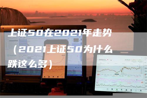 上证50在2021年走势（2021上证50为什么跌这么多）_https://www.gkizvl.com_股指期货_第1张