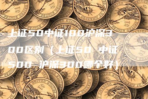 上证50中证100沪深300区别（上证50 中证500 沪深300哪个好）_https://www.gkizvl.com_股指期货_第1张