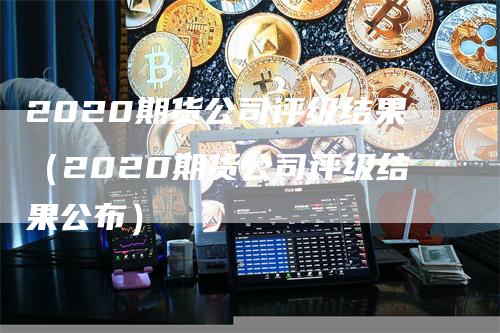 2020期货公司评级结果（2020期货公司评级结果公布）_https://www.gkizvl.com_期货百科_第1张