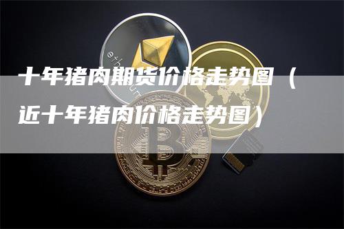 十年猪肉期货价格走势图（近十年猪肉价格走势图）_https://www.gkizvl.com_期货行情_第1张