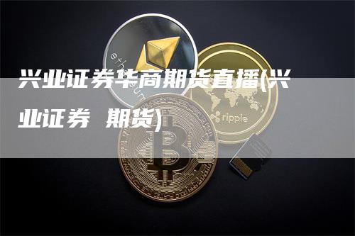 兴业证券华商期货直播(兴业证券 期货)_https://www.gkizvl.com_期货直播_第1张