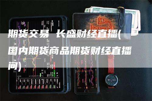 期货交易 长盛财经直播(国内期货商品期货财经直播间)_https://www.gkizvl.com_期货直播_第1张