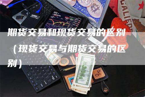 期货交易和现货交易的区别（现货交易与期货交易的区别）_https://www.gkizvl.com_期货百科_第1张