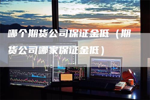 哪个期货公司保证金低（期货公司哪家保证金低）_https://www.gkizvl.com_期货公司_第1张