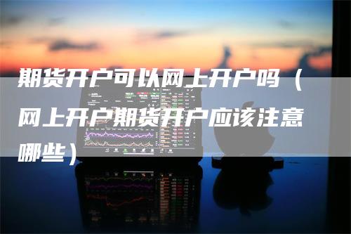 期货开户可以网上开户吗（网上开户期货开户应该注意哪些）_https://www.gkizvl.com_期货开户_第1张