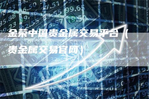 金荣中国贵金属交易平台（贵金属交易官网）_https://www.gkizvl.com_期货平台_第1张