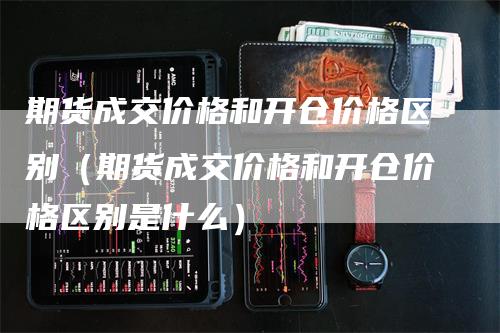 期货成交价格和开仓价格区别（期货成交价格和开仓价格区别是什么）_https://www.gkizvl.com_期货百科_第1张