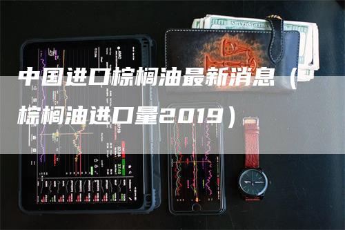 中国进口棕榈油最新消息（棕榈油进口量2019）_https://www.gkizvl.com_原油期货_第1张