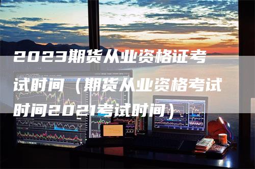 2023期货从业资格证考试时间（期货从业资格考试时间2021考试时间）_https://www.gkizvl.com_期货百科_第1张