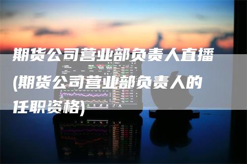 期货公司营业部负责人直播(期货公司营业部负责人的任职资格)_https://www.gkizvl.com_期货直播_第1张