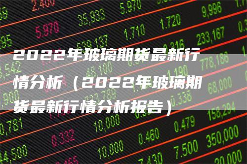 2022年玻璃期货最新行情分析（2022年玻璃期货最新行情分析报告）_https://www.gkizvl.com_期货分析_第1张