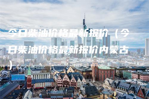 今日柴油价格最新报价（今日柴油价格最新报价内蒙古）_https://www.gkizvl.com_原油期货_第1张