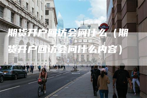 期货开户回访会问什么（期货开户回访会问什么内容）_https://www.gkizvl.com_期货百科_第1张