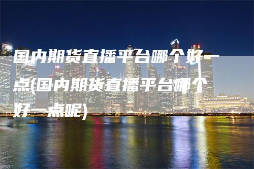 国内期货直播平台哪个好一点(国内期货直播平台哪个好一点呢)_https://www.gkizvl.com_期货直播_第1张