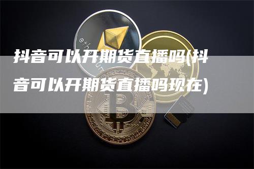 抖音可以开期货直播吗(抖音可以开期货直播吗现在)_https://www.gkizvl.com_期货直播_第1张