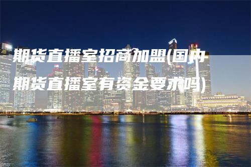 期货直播室招商加盟(国内期货直播室有资金要求吗)_https://www.gkizvl.com_期货直播_第1张