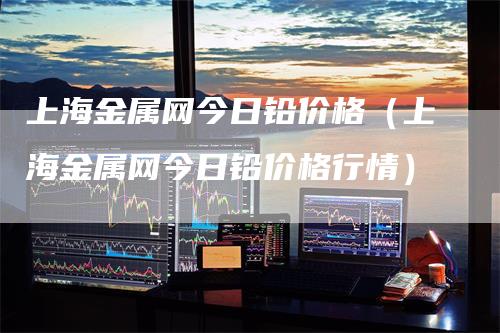 上海金属网今日铅价格（上海金属网今日铅价格行情）_https://www.gkizvl.com_期货行情_第1张