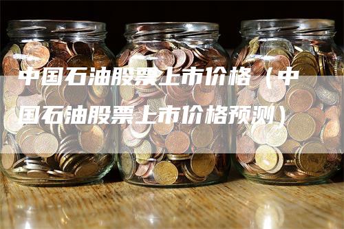 中国石油股票上市价格（中国石油股票上市价格预测）_https://www.gkizvl.com_原油期货_第1张