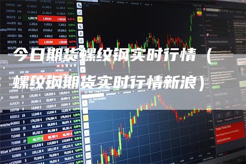 今日期货螺纹钢实时行情（螺纹钢期货实时行情新浪）_https://www.gkizvl.com_期货行情_第1张