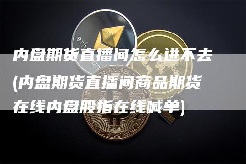 内盘期货直播间怎么进不去(内盘期货直播间商品期货在线内盘股指在线喊单)_https://www.gkizvl.com_期货直播_第1张