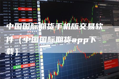 中国国际期货手机版交易软件（中国国际期货app下载）_https://www.gkizvl.com_期货软件_第1张