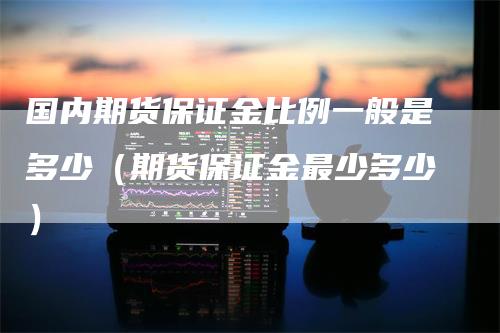 国内期货保证金比例一般是多少（期货保证金最少多少）_https://www.gkizvl.com_期货百科_第1张