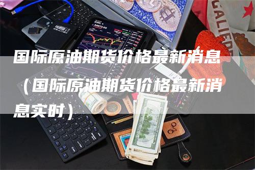 国际原油期货价格最新消息（国际原油期货价格最新消息实时）_https://www.gkizvl.com_期货百科_第1张